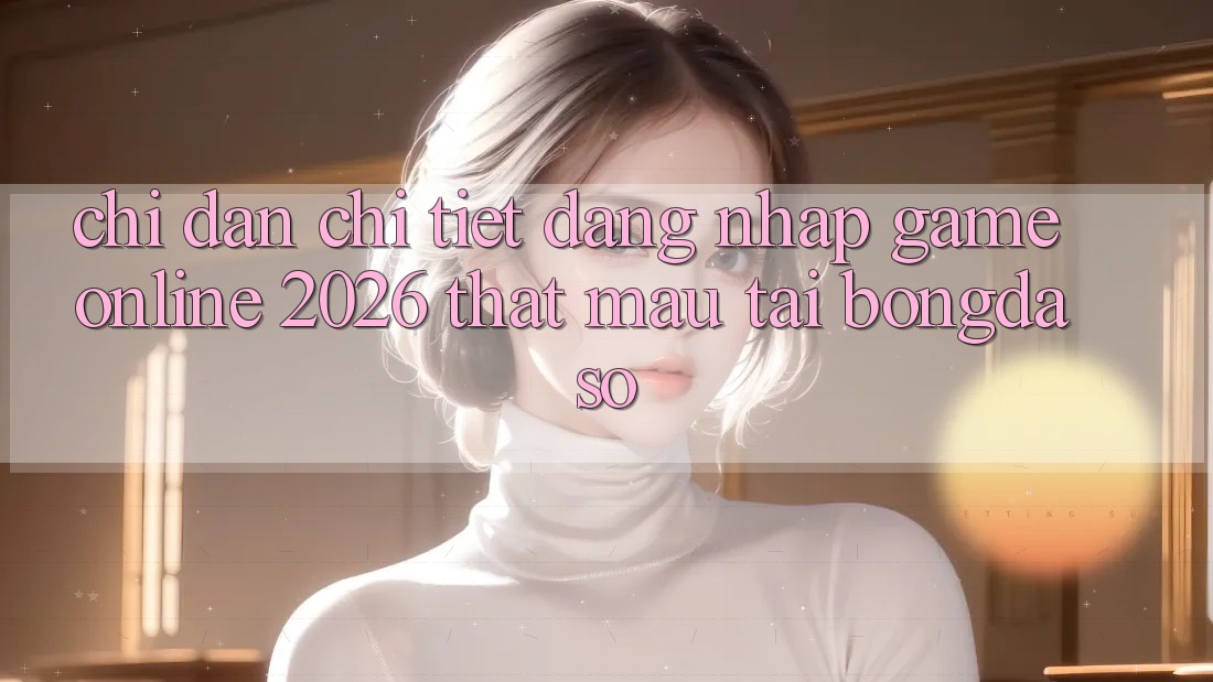 Chỉ dẫn Chi Tiết: Đăng Nhập Game Online 2026 Thật Mau Tại Bongdaso