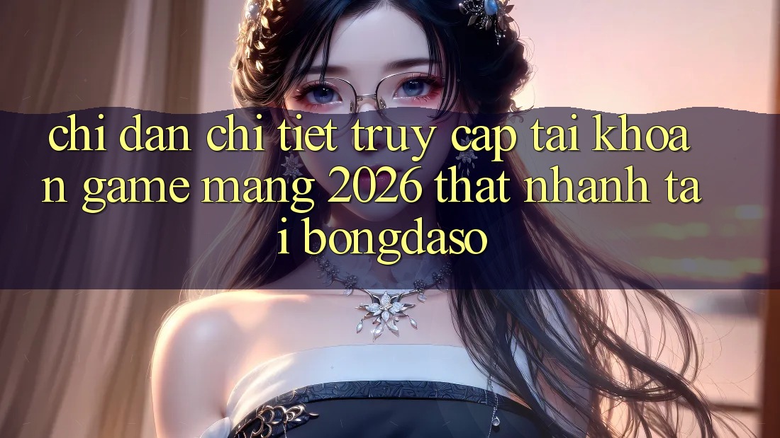 Chỉ dẫn Chi Tiết: Truy cập tài khoản Game mạng 2026 Thật Nhanh Tại Bongdaso