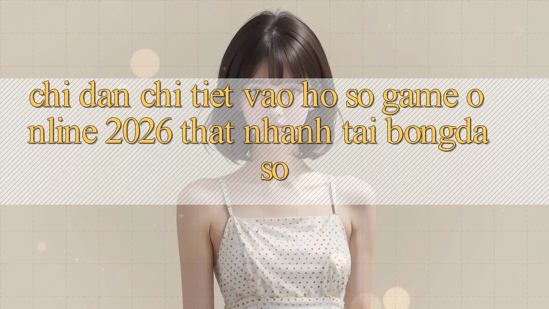 Chỉ dẫn Chi Tiết: Vào hồ sơ Game Online 2026 Thật Nhanh Tại Bongdaso