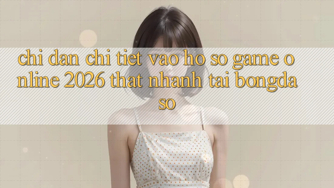 Chỉ dẫn Chi Tiết: Vào hồ sơ Game Online 2026 Thật Nhanh Tại Bongdaso