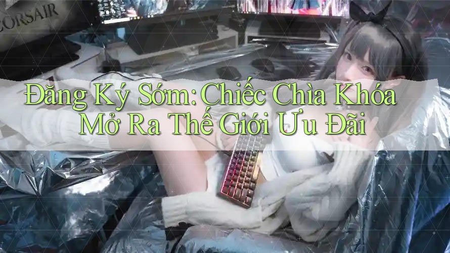 Đăng Ký Sớm: Chiếc Chìa Khóa Mở Ra Thế Giới Ưu Đãi