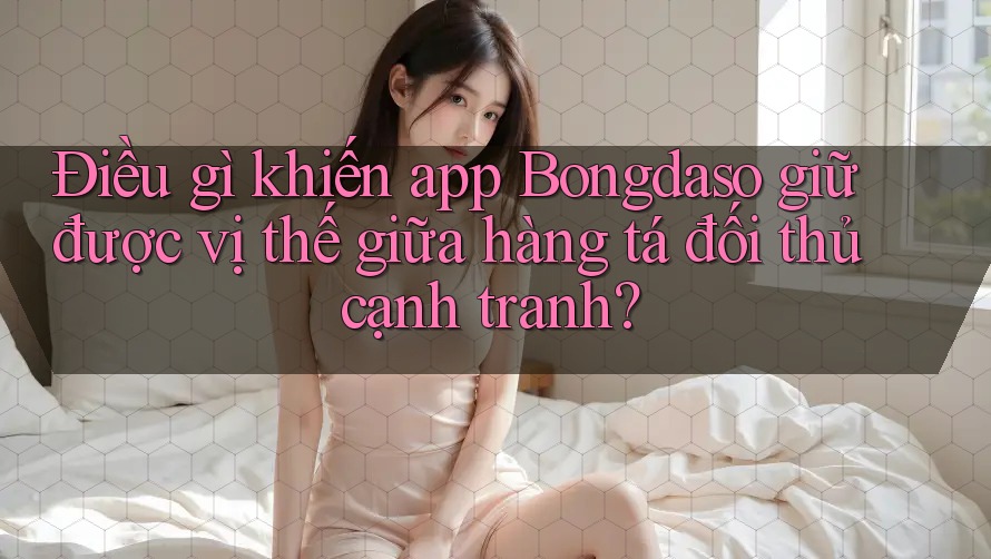 Điều gì khiến app Bongdaso giữ được vị thế giữa hàng tá đối thủ cạnh tranh?