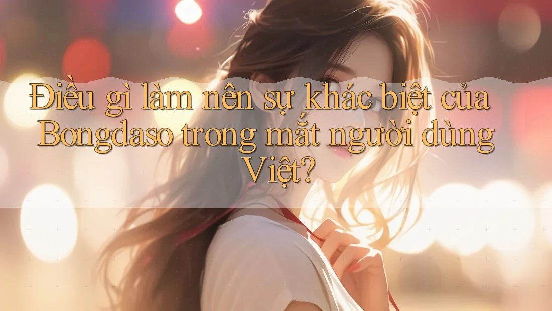 Điều gì làm nên sự khác biệt của Bongdaso trong mắt người dùng Việt?