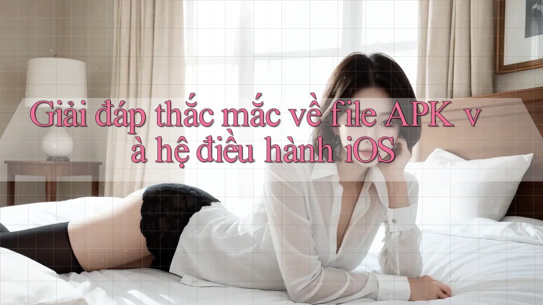 Giải đáp thắc mắc về file APK và hệ điều hành iOS