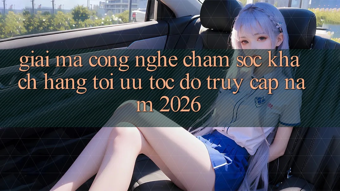 Giải Mã Công Nghệ Chăm sóc khách hàng Tối Ưu Tốc Độ Truy Cập Năm 2026