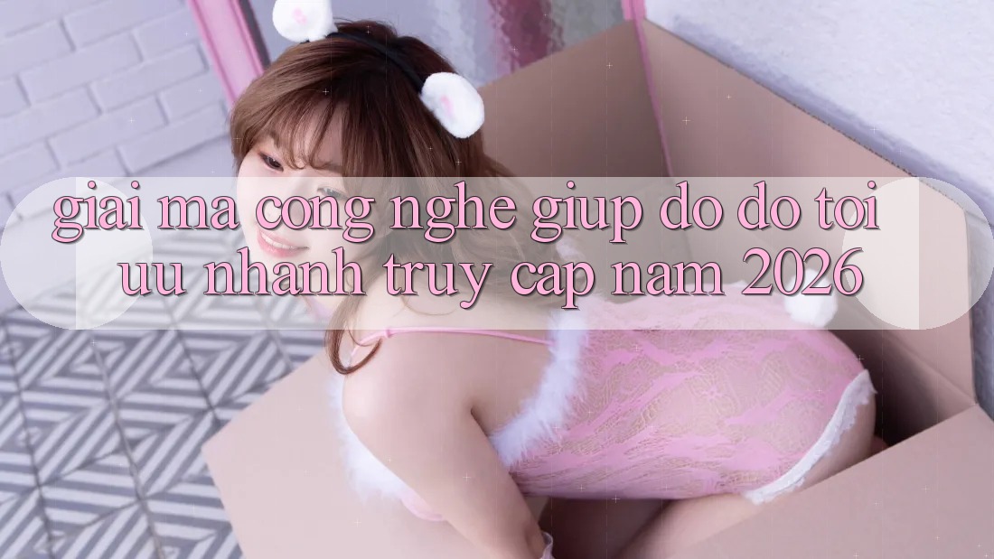 Giải Mã Công Nghệ Giúp đỡ đỡ Tối Ưu Nhanh Truy Cập Năm 2026