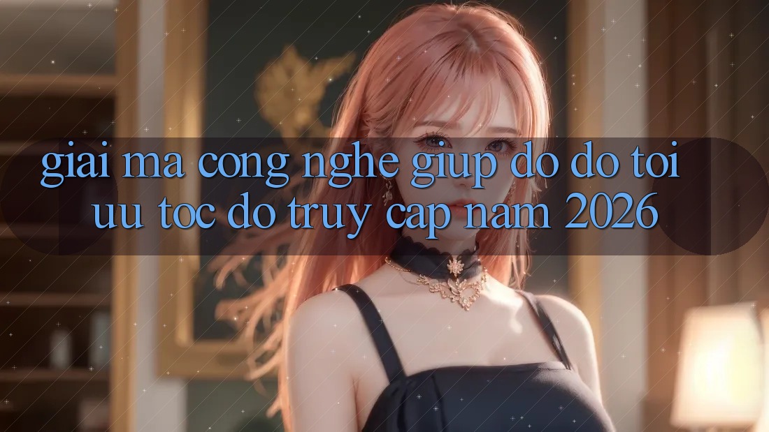 Giải Mã Công Nghệ Giúp đỡ đỡ Tối Ưu Tốc độ Truy Cập Năm 2026
