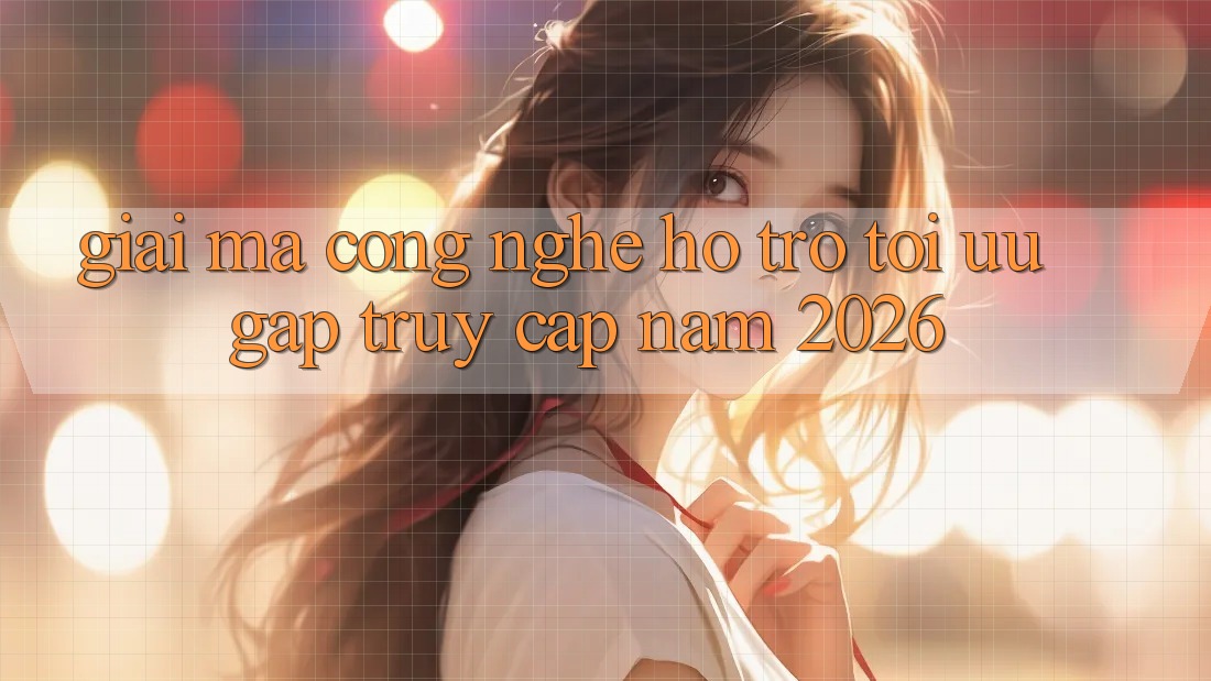 Giải Mã Công Nghệ Hỗ trợ Tối Ưu Gấp Truy Cập Năm 2026