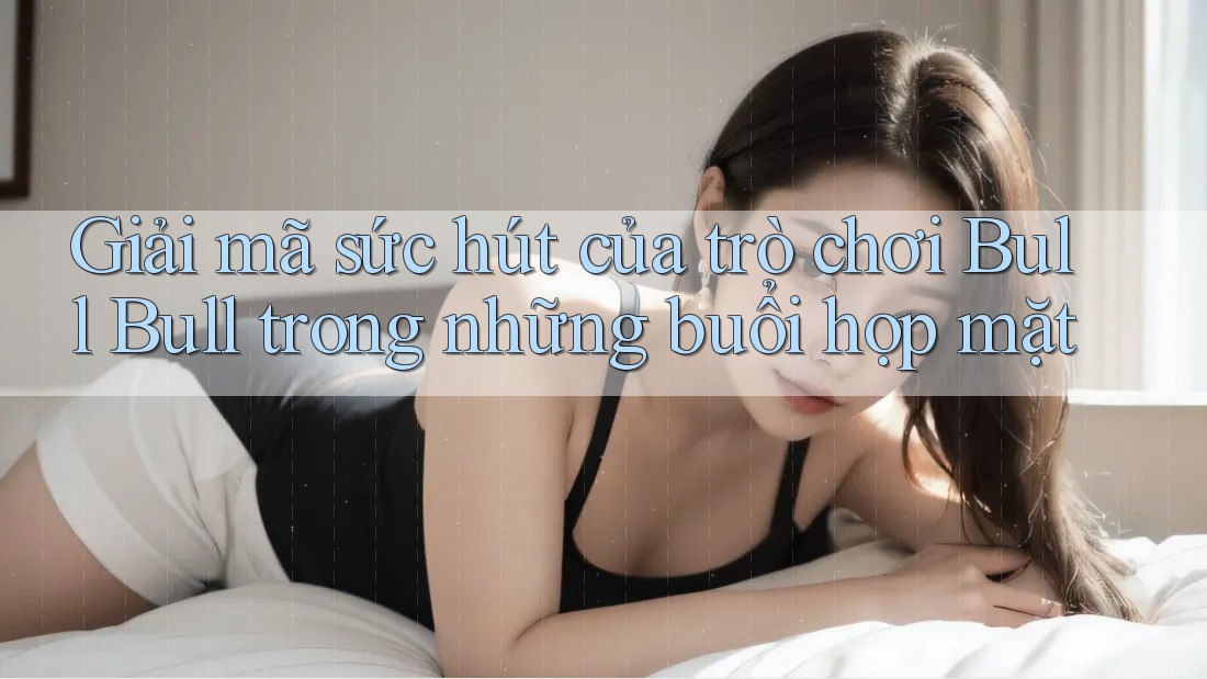 Giải mã sức hút của trò chơi Bull Bull trong những buổi họp mặt