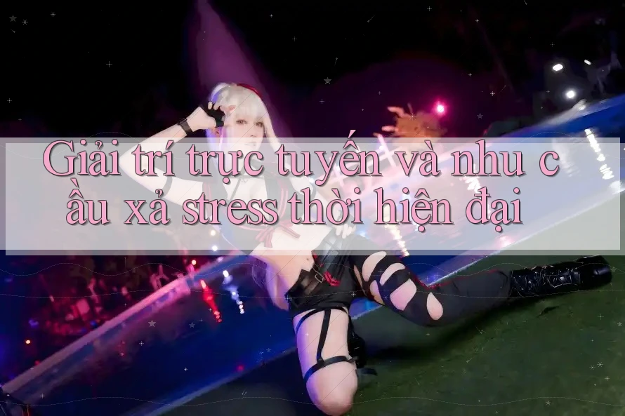 Giải trí trực tuyến và nhu cầu xả stress thời hiện đại