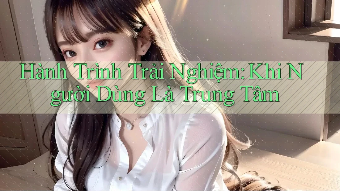 Hành Trình Trải Nghiệm: Khi Người Dùng Là Trung Tâm