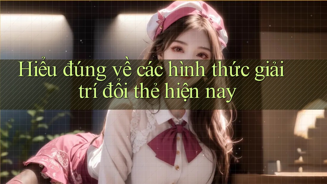 Hiểu đúng về các hình thức giải trí đổi thẻ hiện nay