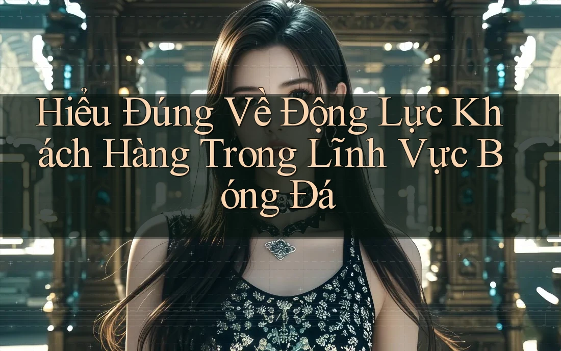 Hiểu Đúng Về Động Lực Khách Hàng Trong Lĩnh Vực Bóng Đá