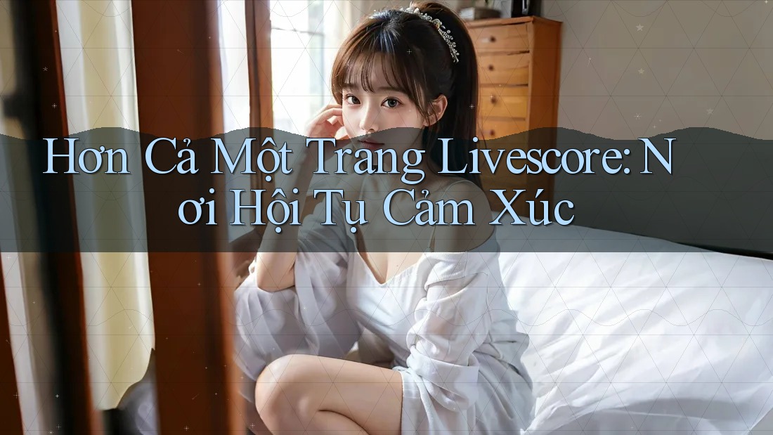 Hơn Cả Một Trang Livescore: Nơi Hội Tụ Cảm Xúc