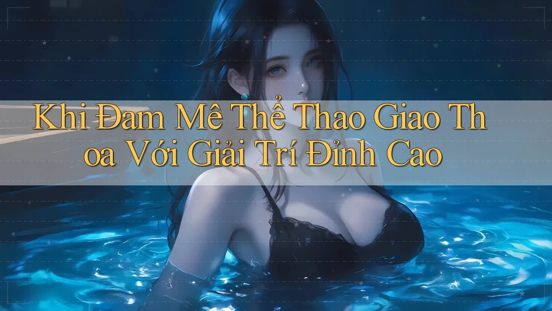 Khi Đam Mê Thể Thao Giao Thoa Với Giải Trí Đỉnh Cao