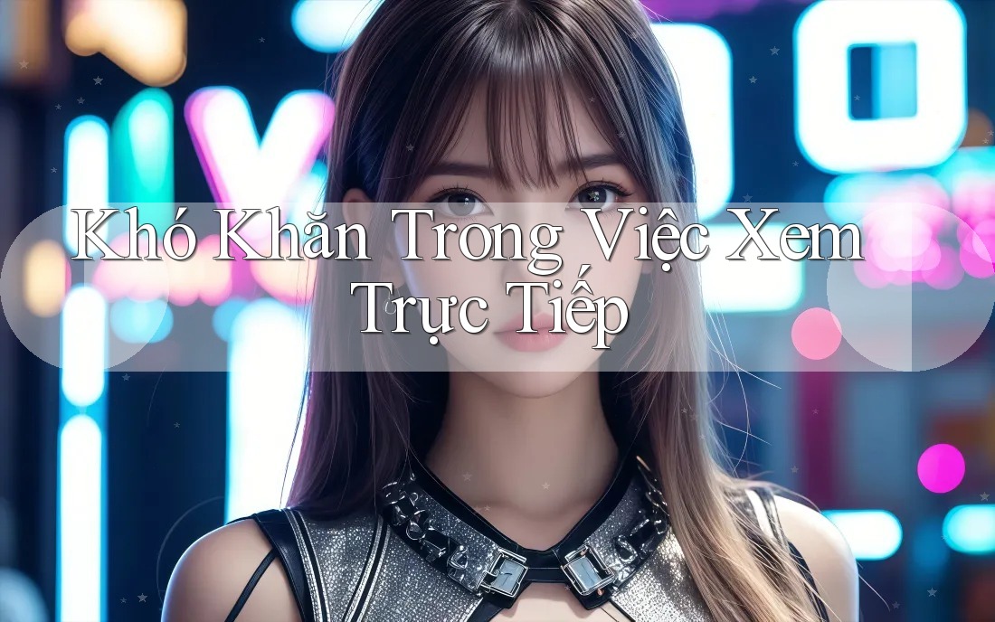 Khó Khăn Trong Việc Xem Trực Tiếp