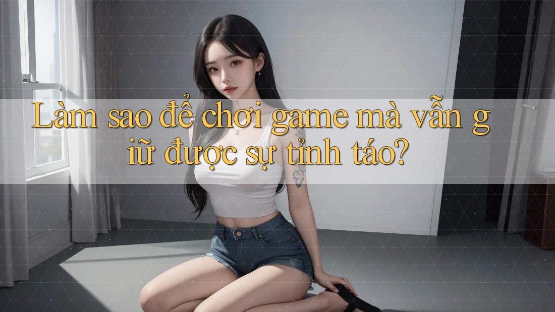 Làm sao để chơi game mà vẫn giữ được sự tỉnh táo?