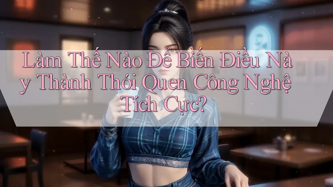 Làm Thế Nào Để Biến Điều Này Thành Thói Quen Công Nghệ Tích Cực?