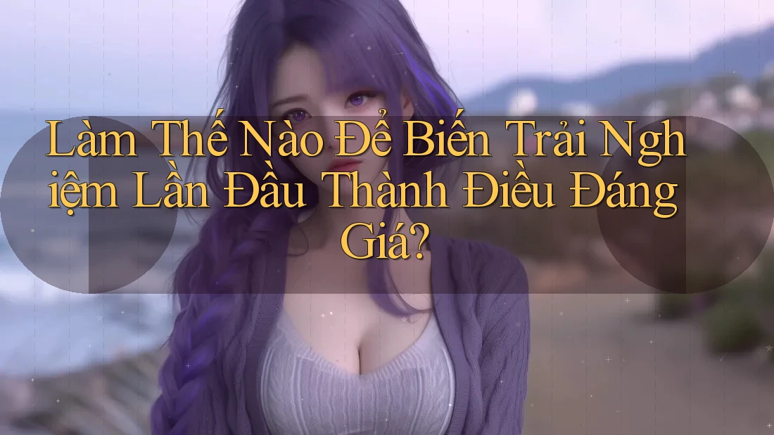Làm Thế Nào Để Biến Trải Nghiệm Lần Đầu Thành Điều Đáng Giá?
