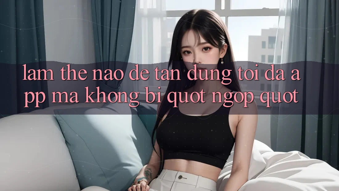 Làm thế nào để tận dụng tối đa app mà không bị " ngợp" ?