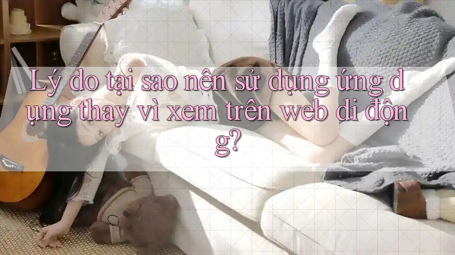 Lý do tại sao nên sử dụng ứng dụng thay vì xem trên web di động?