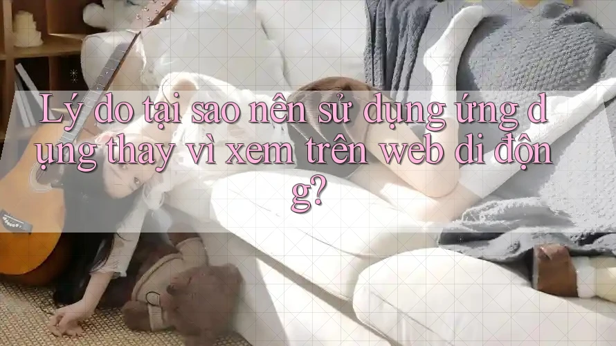 Lý do tại sao nên sử dụng ứng dụng thay vì xem trên web di động?