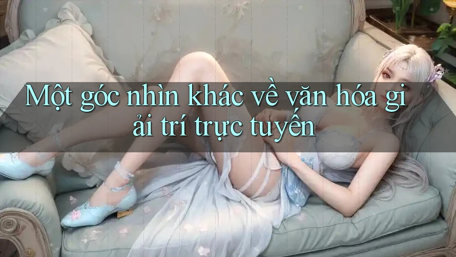 Một góc nhìn khác về văn hóa giải trí trực tuyến
