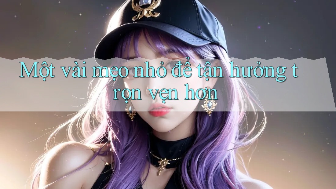 Một vài mẹo nhỏ để tận hưởng trọn vẹn hơn