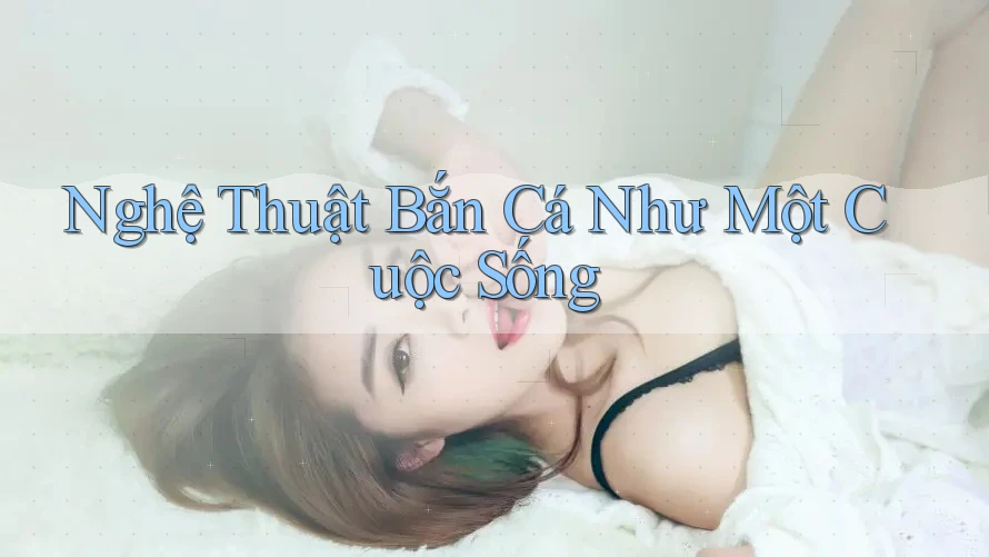 Nghệ Thuật Bắn Cá Như Một Cuộc Sống