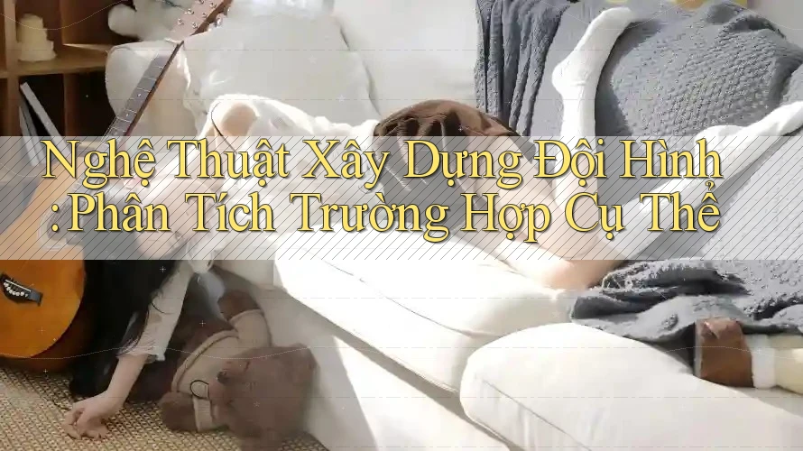 Nghệ Thuật Xây Dựng Đội Hình: Phân Tích Trường Hợp Cụ Thể