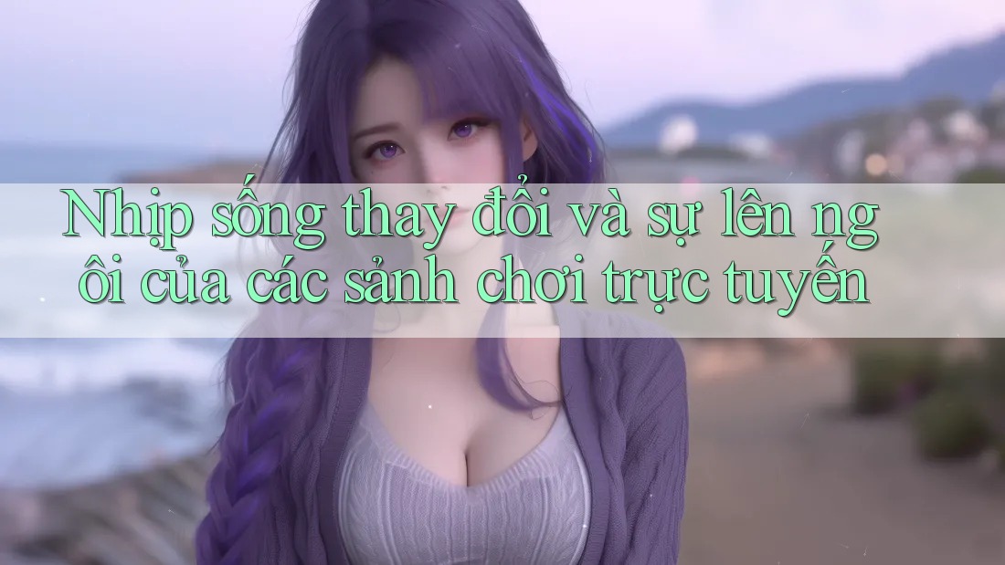 Nhịp sống thay đổi và sự lên ngôi của các sảnh chơi trực tuyến