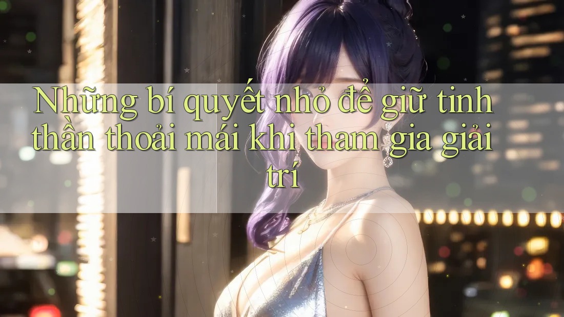 Những bí quyết nhỏ để giữ tinh thần thoải mái khi tham gia giải trí