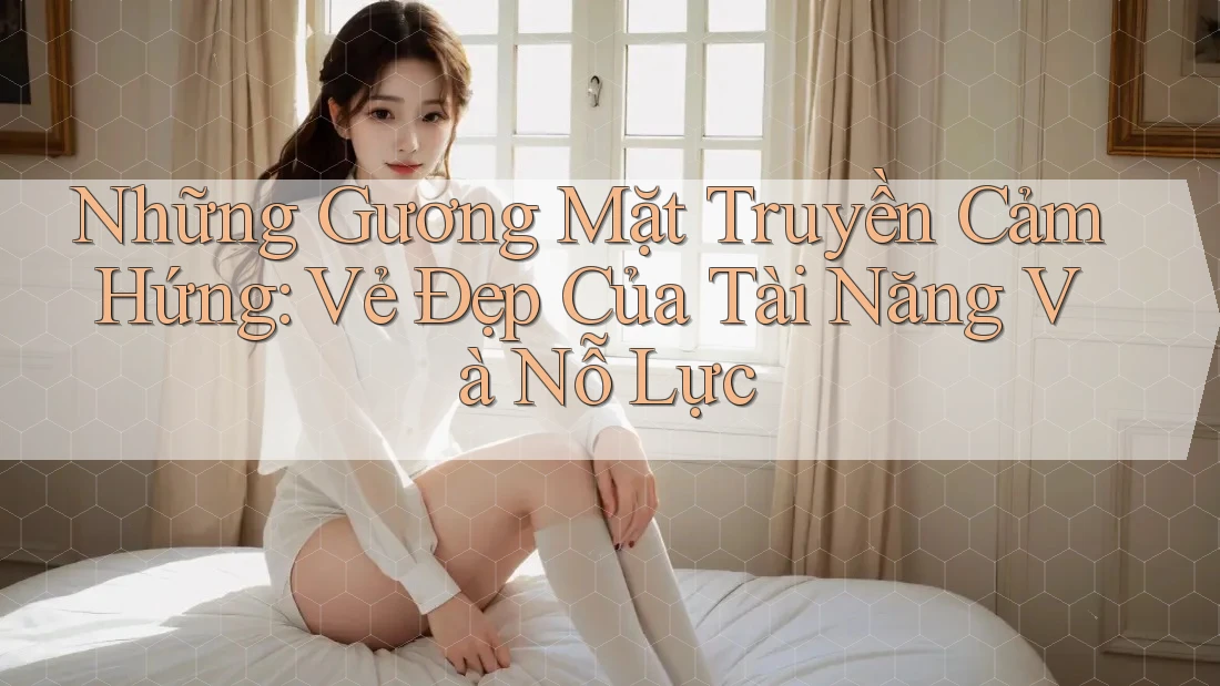 Những Gương Mặt Truyền Cảm Hứng: Vẻ Đẹp Của Tài Năng Và Nỗ Lực