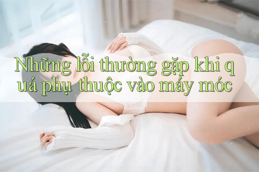 Những lỗi thường gặp khi quá phụ thuộc vào máy móc