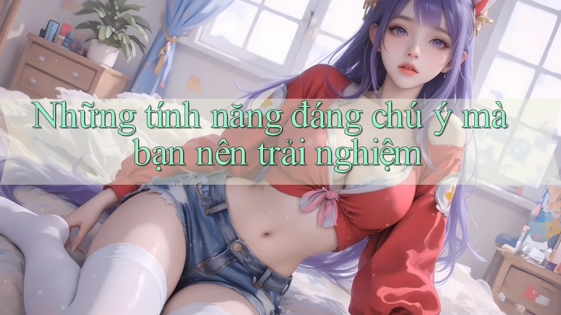Những tính năng đáng chú ý mà bạn nên trải nghiệm
