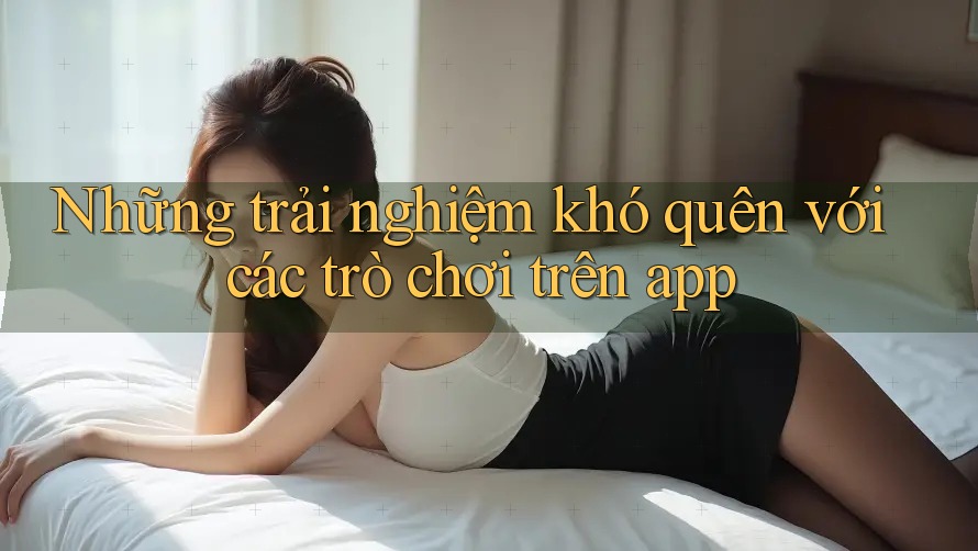 Những trải nghiệm khó quên với các trò chơi trên app