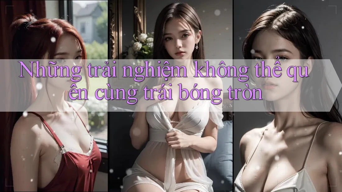 Những trải nghiệm không thể quên cùng trái bóng tròn