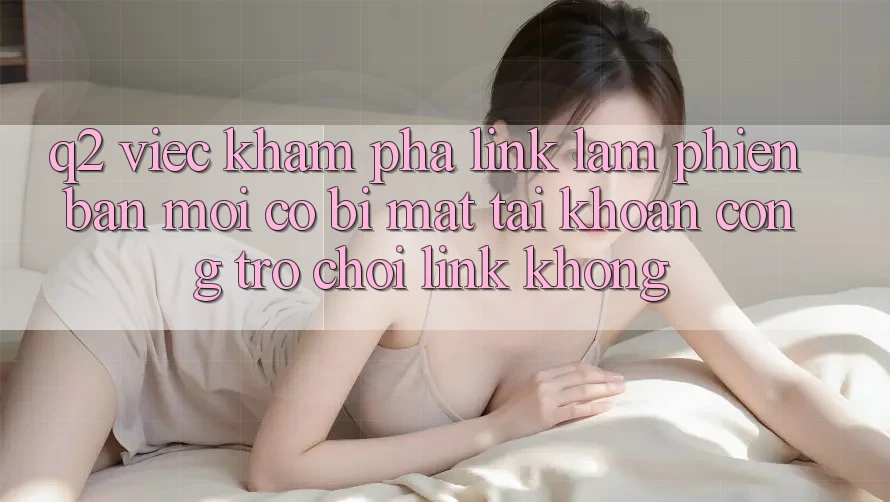 Q2: Việc khám phá link làm phiên bản mới có bị mất tài khoản cổng trò chơi link không?