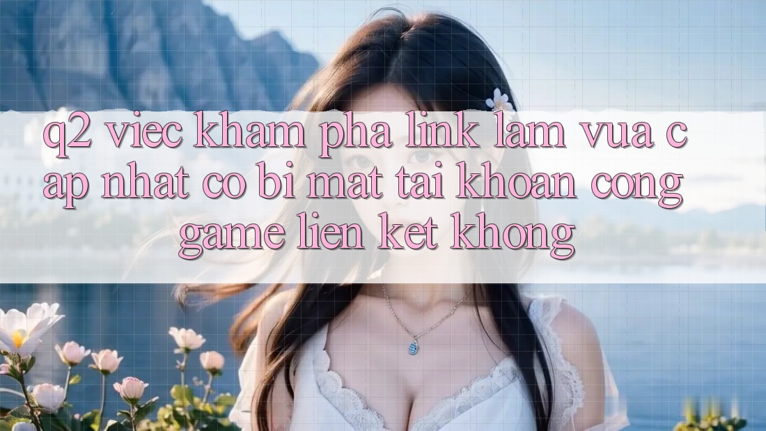 Q2: Việc khám phá link làm vừa cập nhật có bị mất tài khoản cổng game liên kết không?