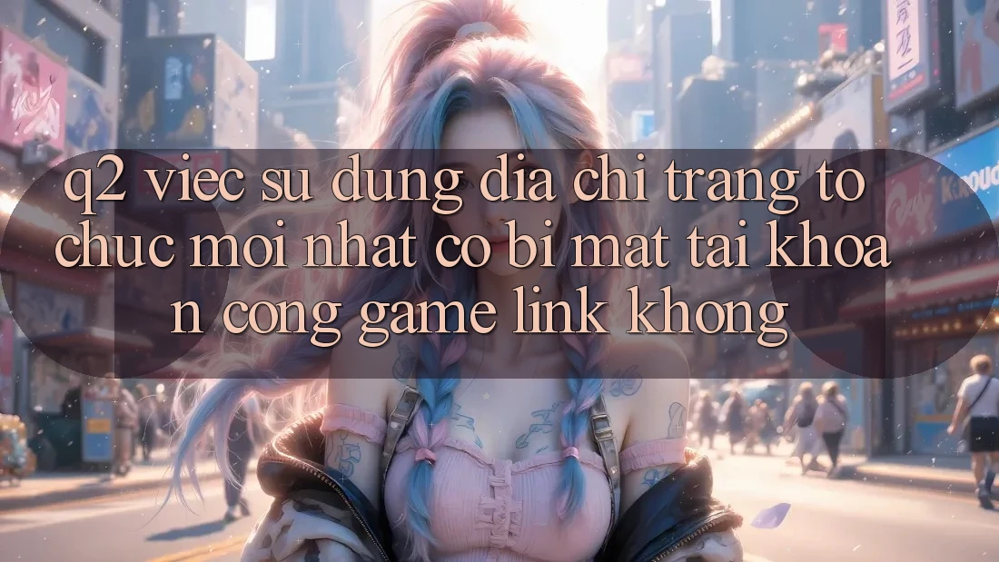Q2: Việc sử dụng địa chỉ trang tổ chức mới nhất có bị mất tài khoản cổng game link không?