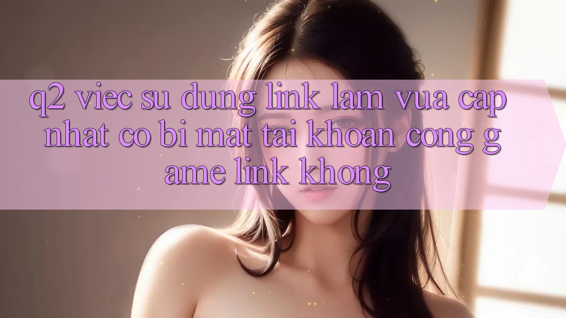 Q2: Việc sử dụng link làm vừa cập nhật có bị mất tài khoản cổng game link không?