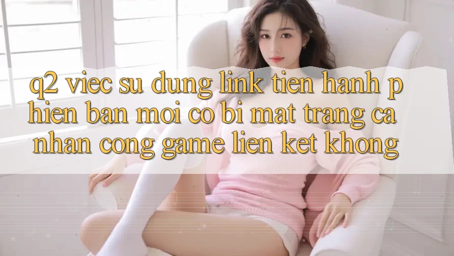 Q2: Việc sử dụng link tiến hành phiên bản mới có bị mất trang cá nhân cổng game liên kết không?