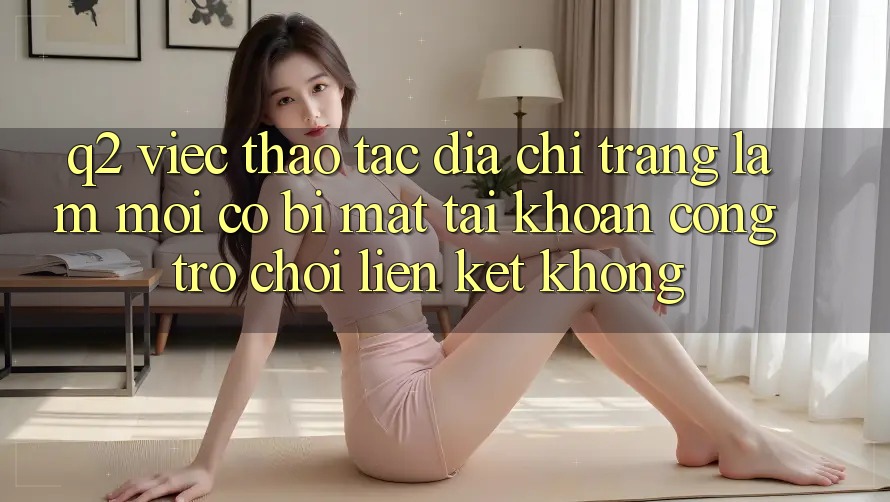 Q2: Việc thao tác địa chỉ trang làm mới có bị mất tài khoản cổng trò chơi liên kết không?