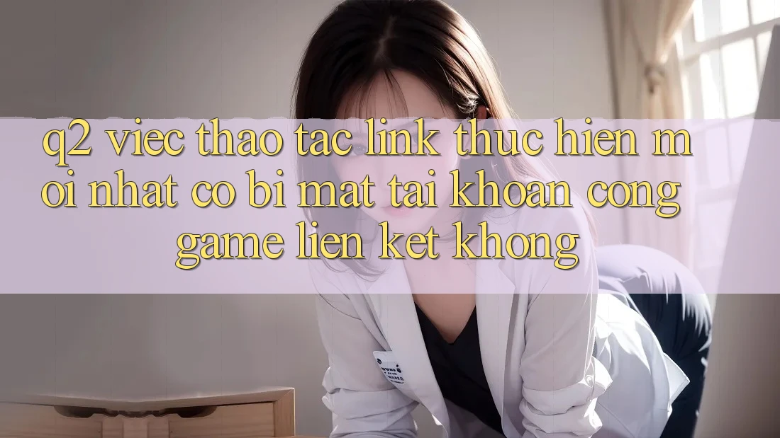 Q2: Việc thao tác link thực hiện mới nhất có bị mất tài khoản cổng game liên kết không?