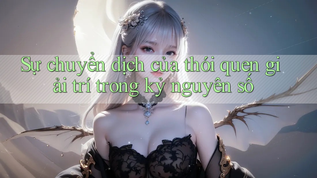 Sự chuyển dịch của thói quen giải trí trong kỷ nguyên số