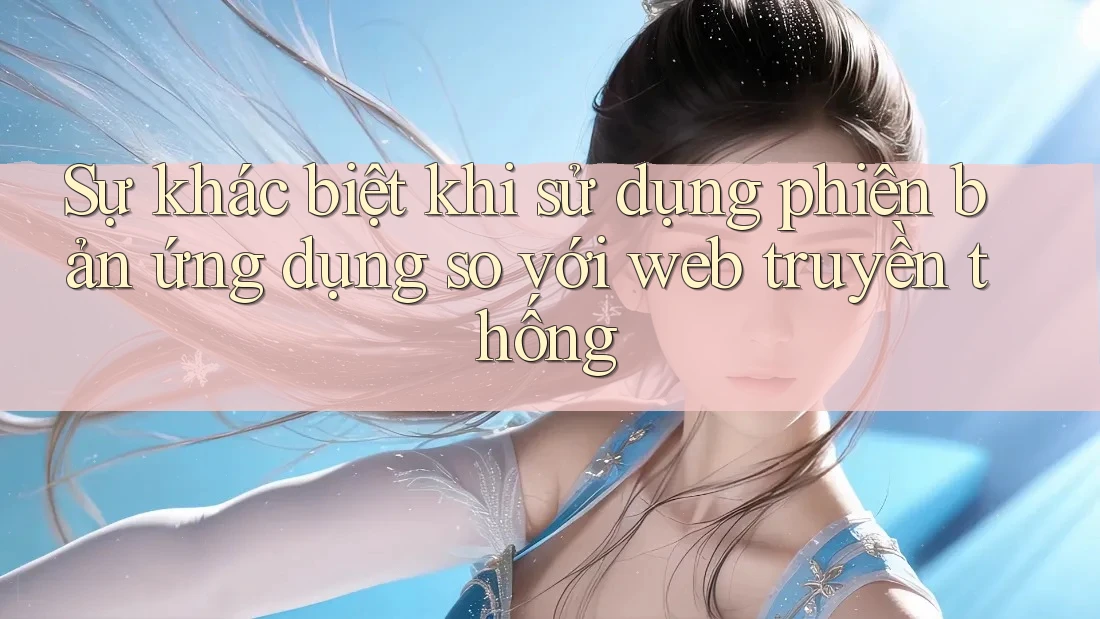 Sự khác biệt khi sử dụng phiên bản ứng dụng so với web truyền thống