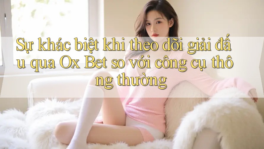 Sự khác biệt khi theo dõi giải đấu qua Ox Bet so với công cụ thông thường