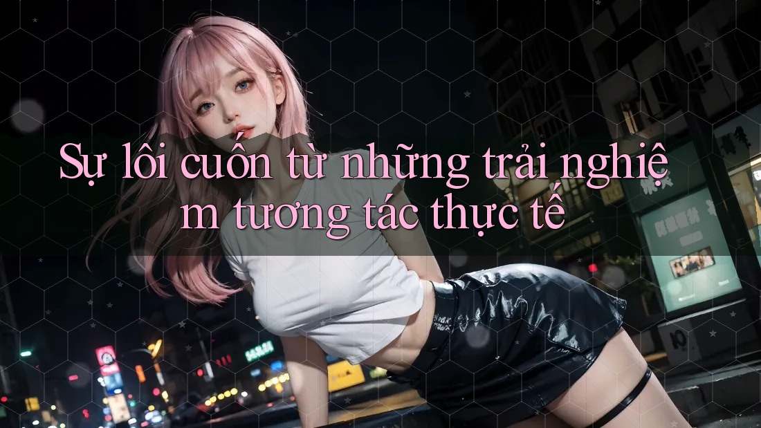 Sự lôi cuốn từ những trải nghiệm tương tác thực tế