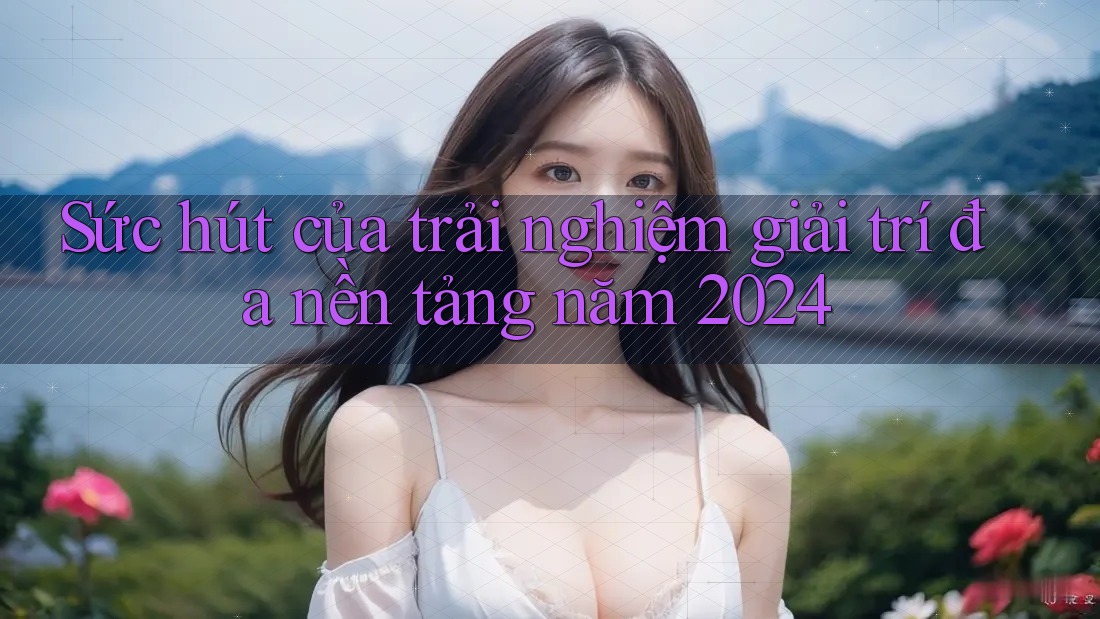 Sức hút của trải nghiệm giải trí đa nền tảng năm 2024
