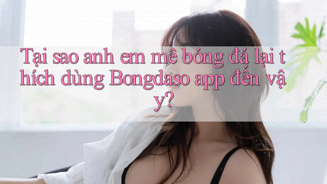 Tại sao anh em mê bóng đá lại thích dùng Bongdaso app đến vậy?
